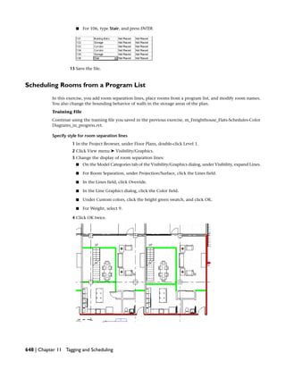 ■ For 106, type Stair, and press ENTER.
13 Save the file.
Scheduling Rooms from a Program List
In this exercise, you add room separation lines, place rooms from a program list, and modify room names.
You also change the bounding behavior of walls in the storage areas of the plan.
Training File
Continue using the training file you saved in the previous exercise, m_Freighthouse_Flats-Schedules-Color
Diagrams_in_progress.rvt.
Specify style for room separation lines
1 In the Project Browser, under Floor Plans, double-click Level 1.
2 Click View menu ➤ Visibility/Graphics.
3 Change the display of room separation lines:
■ On the Model Categories tab of the Visibility/Graphics dialog, under Visibility, expand Lines.
■ For Room Separation, under Projection/Surface, click the Lines field.
■ In the Lines field, click Override.
■ In the Line Graphics dialog, click the Color field.
■ Under Custom colors, click the bright green swatch, and click OK.
■ For Weight, select 9.
4 Click OK twice.
648 | Chapter 11 Tagging and Scheduling
 