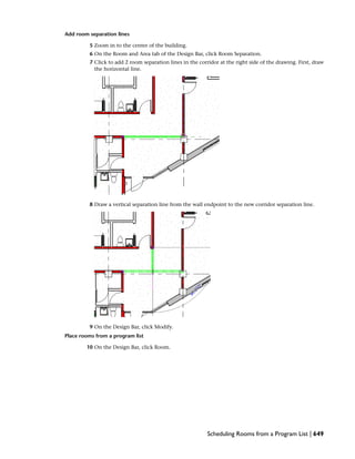 Add room separation lines
5 Zoom in to the center of the building.
6 On the Room and Area tab of the Design Bar, click Room Separation.
7 Click to add 2 room separation lines in the corridor at the right side of the drawing. First, draw
the horizontal line.
8 Draw a vertical separation line from the wall endpoint to the new corridor separation line.
9 On the Design Bar, click Modify.
Place rooms from a program list
10 On the Design Bar, click Room.
Scheduling Rooms from a Program List | 649
 
