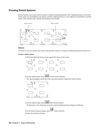 Creating Switch Systems
In this exercise, you create switch systems to define switching behavior. The 4 lighting fixtures on the left
of the room are controlled by one switch, and the 4 lighting fixtures on the right are controlled by another
switch. The switches have already been placed in the model.
Dataset
Continue to use the dataset you used in the previous exercise, m Express Workshop Electrical Systems.rvt.
Create a switch system
1 Select the lighting fixture in the upper-left corner of the room.
2 On the Options Bar, click (Create Switch System).
The sketch graphics show the only currently selected component of the system.
3 On the Options Bar, click (Edit Switch System).
All elements in the drawing except the selected lighting fixture display in halftone.
4 In the Switch System dialog, click (Select Switch).
5 Select the switch as shown.
56 | Chapter 2 Express Workshop
 