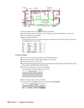 21 On the Options Bar, click (Element Properties).
22 In the Element Properties dialog, under Constraints, clear Room Bounding, and click OK.
23 On the Design Bar, click Modify.
24 Open the Room Schedule.
Notice that the area for the storage rooms has increased as a result of the change in the room
bounding behavior of the walls.
Create key schedule
25 On the View tab of the Design Bar, click Schedule/Quantities.
26 In the New Schedule dialog, under Category, select Rooms.
27 Select Schedule keys, and click OK.
28 In the Schedule Properties dialog, under Available fields, while pressing CTRL, select Base Finish,
Floor Finish, and Wall Finish, and click Add.
29 Click OK to create the new room style schedule.
The Room Style Schedule displays without data.
30 On the Options Bar, for Rows, click New.
31 For Key Name, type Units, and for all 3 finishes, type As Selected.
652 | Chapter 11 Tagging and Scheduling
 