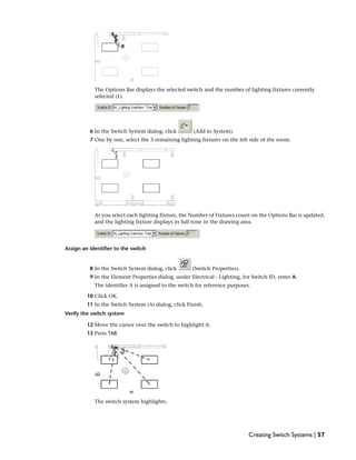 The Options Bar displays the selected switch and the number of lighting fixtures currently
selected (1).
6 In the Switch System dialog, click (Add to System).
7 One by one, select the 3 remaining lighting fixtures on the left side of the room.
As you select each lighting fixture, the Number of Fixtures count on the Options Bar is updated,
and the lighting fixture displays in full tone in the drawing area.
Assign an identifier to the switch
8 In the Switch System dialog, click (Switch Properties).
9 In the Element Properties dialog, under Electrical - Lighting, for Switch ID, enter A.
The identifier A is assigned to the switch for reference purposes.
10 Click OK.
11 In the Switch System (A) dialog, click Finish.
Verify the switch system
12 Move the cursor over the switch to highlight it.
13 Press TAB.
The switch system highlights.
Creating Switch Systems | 57
 