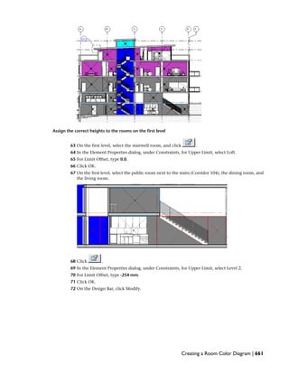 Assign the correct heights to the rooms on the first level
63 On the first level, select the stairwell room, and click .
64 In the Element Properties dialog, under Constraints, for Upper Limit, select Loft.
65 For Limit Offset, type 0.0.
66 Click OK.
67 On the first level, select the public room next to the stairs (Corridor 104), the dining room, and
the living room.
68 Click .
69 In the Element Properties dialog, under Constraints, for Upper Limit, select Level 2.
70 For Limit Offset, type -254 mm.
71 Click OK.
72 On the Design Bar, click Modify.
Creating a Room Color Diagram | 661
 