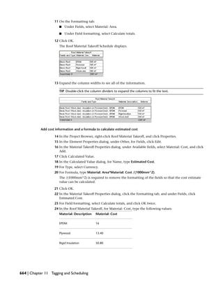 11 On the Formatting tab:
■ Under Fields, select Material: Area.
■ Under Field formatting, select Calculate totals.
12 Click OK.
The Roof Material Takeoff Schedule displays.
13 Expand the column widths to see all of the information.
TIP Double-click the column dividers to expand the columns to fit the text.
Add cost information and a formula to calculate estimated cost
14 In the Project Browser, right-click Roof Material Takeoff, and click Properties.
15 In the Element Properties dialog, under Other, for Fields, click Edit.
16 In the Material Takeoff Properties dialog, under Available fields, select Material: Cost, and click
Add.
17 Click Calculated Value.
18 In the Calculated Value dialog, for Name, type Estimated Cost.
19 For Type, select Currency.
20 For Formula, type Material: Area*Material: Cost /(1000mm^2).
The /(1000mm^2) is required to remove the formatting of the fields so that the cost estimate
value can be calculated.
21 Click OK.
22 In the Material Takeoff Properties dialog, click the Formatting tab, and under Fields, click
Estimated Cost.
23 For Field formatting, select Calculate totals, and click OK twice.
24 In the Roof Material Takeoff, for Material: Cost, type the following values:
Material: CostMaterial: Description
16EPDM
13.40Plywood
50.80Rigid Insulation
664 | Chapter 11 Tagging and Scheduling
 