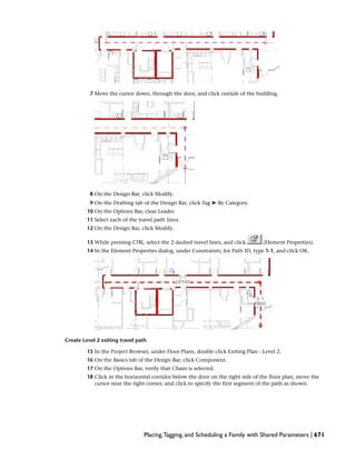 7 Move the cursor down, through the door, and click outside of the building.
8 On the Design Bar, click Modify.
9 On the Drafting tab of the Design Bar, click Tag ➤ By Category.
10 On the Options Bar, clear Leader.
11 Select each of the travel path lines.
12 On the Design Bar, click Modify.
13 While pressing CTRL, select the 2 dashed travel lines, and click (Element Properties).
14 In the Element Properties dialog, under Constraints, for Path ID, type 1-1, and click OK.
Create Level 2 exiting travel path
15 In the Project Browser, under Floor Plans, double click Exiting Plan - Level 2.
16 On the Basics tab of the Design Bar, click Component.
17 On the Options Bar, verify that Chain is selected.
18 Click in the horizontal corridor below the door on the right side of the floor plan, move the
cursor near the right corner, and click to specify the first segment of the path as shown.
Placing,Tagging, and Scheduling a Family with Shared Parameters | 671
 