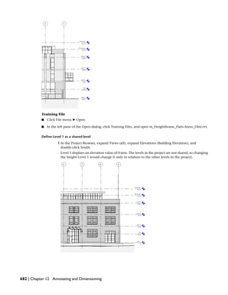 Training File
■ Click File menu ➤ Open.
■ In the left pane of the Open dialog, click Training Files, and open m_Freighthouse_Flats-Anno_Dim.rvt.
Define Level 1 as a shared level
1 In the Project Browser, expand Views (all), expand Elevations (Building Elevation), and
double-click South.
Level 1 displays an elevation value of 0 mm. The levels in the project are not shared, so changing
the height Level 1 would change it only in relation to the other levels in the project.
682 | Chapter 12 Annotating and Dimensioning
 