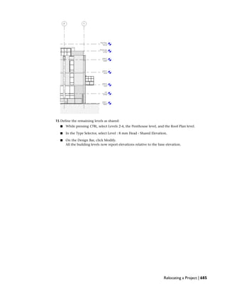 15 Define the remaining levels as shared:
■ While pressing CTRL, select Levels 2-4, the Penthouse level, and the Roof Plan level.
■ In the Type Selector, select Level : 8 mm Head - Shared Elevation.
■ On the Design Bar, click Modify.
All the building levels now report elevations relative to the base elevation.
Relocating a Project | 685
 