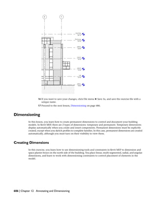 16 If you want to save your changes, click File menu ➤ Save As, and save the exercise file with a
unique name.
17 Proceed to the next lesson, Dimensioning on page 686.
Dimensioning
In this lesson, you learn how to create permanent dimensions to control and document your building
models. In Revit MEP, there are 2 types of dimensions: temporary and permanent. Temporary dimensions
display automatically when you create and insert components. Permanent dimensions must be explicitly
created, except when you sketch profiles to complete families. In this case, permanent dimensions are created
automatically, although you must turn on their visibility to view them.
Creating Dimensions
In this exercise, you learn how to use dimensioning tools and constraints in Revit MEP to dimension and
space planter boxes on the north side of the building. You place linear, multi-segmented, radial, and angular
dimensions, and learn to work with dimensioning constraints to control placement of elements in the
model.
686 | Chapter 12 Annotating and Dimensioning
 