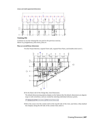 Linear and multi-segmented dimensions
Training File
Continue to use the training file you used in the previous exercise,
Metricm_Freighthouse_Flats-Anno_Dim.rvt
Place an overall linear dimension
1 In the Project Browser, expand Views (all), expand Floor Plans, and double-click Level 1.
2 On the Basics tab of the Design Bar, click Dimension.
The default dimensioning options display on the Options Bar. By default, dimensions are aligned,
snap to wall centerlines, and are created by selecting individual reference points.
3 Move the cursor over the curtain wall on the top left side of the view, and when a blue dashed
line displays along the left side of the curtain wall, select it.
Creating Dimensions | 687
 
