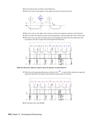 12 On the Options Bar, for Prefer, select Wall Faces.
13 Move the cursor to the planter on the right, and select its left exterior face.
14 Move the cursor to the right, and continue to select the endpoints and faces of the planters.
15 After you select the reference points on the final planter, select the right side of the curtain wall.
16 Move the cursor up, above the plan view of the building, but below the first dimension that
you placed, and click to place the multi-segmented dimension.
Make the dimension segments equal to space the planters at equal distances
17 With the multi-segmented dimension selected, click to make all the dimension segments
equal and reposition the planters equal distances apart from one another.
18 On the Basics tab, click Modify.
690 | Chapter 12 Annotating and Dimensioning
 