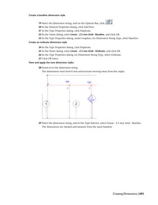 Create a baseline dimension style
19 Select the dimension string, and on the Options Bar, click .
20 In the Element Properties dialog, click Edit/New.
21 In the Type Properties dialog, click Duplicate.
22 In the Name dialog, enter Linear - 2.5 mm Arial - Baseline, and click OK.
23 In the Type Properties dialog, under Graphics, for Dimension String Type, select Baseline.
Create an ordinate dimension style
24 In the Type Properties dialog, click Duplicate.
25 In the Name dialog, enter Linear - 2.5 mm Arial - Ordinate, and click OK.
26 In the Type Properties dialog, for Dimension String Type, select Ordinate.
27 Click OK twice.
View and apply the new dimension styles
28 Zoom in to the dimension string.
The dimensions start from 0 mm and increase moving away from the origin.
29 Select the dimension string, and in the Type Selector, select Linear - 2.5 mm Arial - Baseline.
The dimensions are stacked and measure from the same baseline.
Creating Dimensions | 691
 