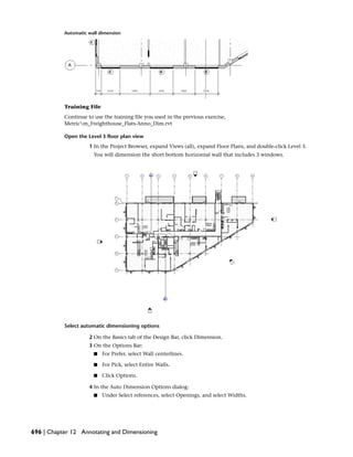 Automatic wall dimension
Training File
Continue to use the training file you used in the previous exercise,
Metricm_Freighthouse_Flats-Anno_Dim.rvt
Open the Level 3 floor plan view
1 In the Project Browser, expand Views (all), expand Floor Plans, and double-click Level 3.
You will dimension the short bottom horizontal wall that includes 3 windows.
Select automatic dimensioning options
2 On the Basics tab of the Design Bar, click Dimension.
3 On the Options Bar:
■ For Prefer, select Wall centerlines.
■ For Pick, select Entire Walls.
■ Click Options.
4 In the Auto Dimension Options dialog:
■ Under Select references, select Openings, and select Widths.
696 | Chapter 12 Annotating and Dimensioning
 