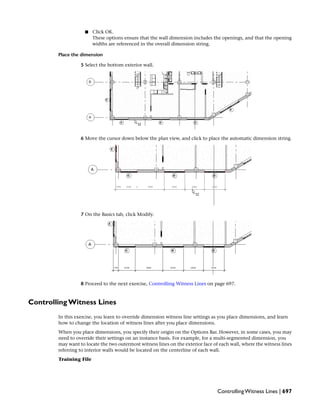 ■ Click OK.
These options ensure that the wall dimension includes the openings, and that the opening
widths are referenced in the overall dimension string.
Place the dimension
5 Select the bottom exterior wall.
6 Move the cursor down below the plan view, and click to place the automatic dimension string.
7 On the Basics tab, click Modify.
8 Proceed to the next exercise, Controlling Witness Lines on page 697.
Controlling Witness Lines
In this exercise, you learn to override dimension witness line settings as you place dimensions, and learn
how to change the location of witness lines after you place dimensions.
When you place dimensions, you specify their origin on the Options Bar. However, in some cases, you may
need to override their settings on an instance basis. For example, for a multi-segmented dimension, you
may want to locate the two outermost witness lines on the exterior face of each wall, where the witness lines
referring to interior walls would be located on the centerline of each wall.
Training File
Controlling Witness Lines | 697
 