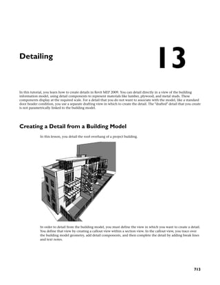 Detailing
In this tutorial, you learn how to create details in Revit MEP 2009. You can detail directly in a view of the building
information model, using detail components to represent materials like lumber, plywood, and metal studs. These
components display at the required scale. For a detail that you do not want to associate with the model, like a standard
door header condition, you use a separate drafting view in which to create the detail. The "drafted" detail that you create
is not parametrically linked to the building model.
Creating a Detail from a Building Model
In this lesson, you detail the roof overhang of a project building.
In order to detail from the building model, you must define the view in which you want to create a detail.
You define that view by creating a callout view within a section view. In the callout view, you trace over
the building model geometry, add detail components, and then complete the detail by adding break lines
and text notes.
13
713
 