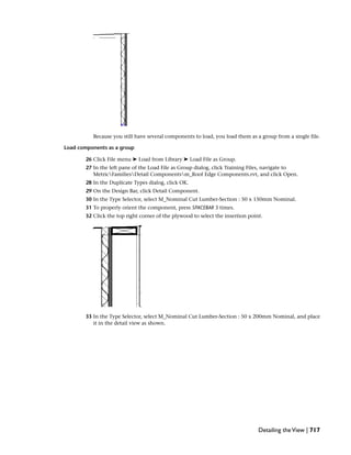 Because you still have several components to load, you load them as a group from a single file.
Load components as a group
26 Click File menu ➤ Load from Library ➤ Load File as Group.
27 In the left pane of the Load File as Group dialog, click Training Files, navigate to
MetricFamiliesDetail Componentsm_Roof Edge Components.rvt, and click Open.
28 In the Duplicate Types dialog, click OK.
29 On the Design Bar, click Detail Component.
30 In the Type Selector, select M_Nominal Cut Lumber-Section : 50 x 150mm Nominal.
31 To properly orient the component, press SPACEBAR 3 times.
32 Click the top right corner of the plywood to select the insertion point.
33 In the Type Selector, select M_Nominal Cut Lumber-Section : 50 x 200mm Nominal, and place
it in the detail view as shown.
Detailing theView | 717
 
