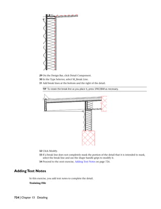 29 On the Design Bar, click Detail Component.
30 In the Type Selector, select M_Break Line.
31 Add break lines at the bottom and the right of the detail.
TIP To rotate the break line as you place it, press SPACEBAR as necessary.
32 Click Modify.
33 If a break line does not completely mask the portion of the detail that it is intended to mask,
select the break line and use the shape handle grips to modify it.
34 Proceed to the next exercise, Adding Text Notes on page 724.
AddingText Notes
In this exercise, you add text notes to complete the detail.
Training File
724 | Chapter 13 Detailing
 