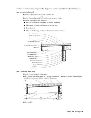 Continue to use the training file you used in the previous exercise, m_Freighthouse_Flats-Detailing.rvt.
Add text notes to the detail
1 On the Drafting tab of the Design Bar, click Text.
2 On the Options Bar, click (Arc) to create an arced leader.
3 Add the leaders and notes as shown:
■ Click in the detail to specify the location of the arrow.
■ Click again to specify the location of the text box.
■ Enter the text.
■ Click in the drawing area to end the text insertion command.
Add a dimension to the detail
4 On the Design Bar, click Dimension.
5 Click the left outer edge of the 50 x 300mm component, click the left edge of the corrugated
metal component, and click to place the dimension.
6 Click Modify.
Adding Text Notes | 725
 