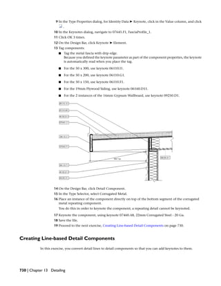 9 In the Type Properties dialog, for Identity Data ➤ Keynote, click in the Value column, and click
.
10 In the Keynotes dialog, navigate to 07645.F1, FasciaProfile_1.
11 Click OK 3 times.
12 On the Design Bar, click Keynote ➤ Element.
13 Tag components:
■ Tag the metal fascia with drip edge.
Because you defined the keynote parameter as part of the component properties, the keynote
is automatically read when you place the tag.
■ For the 50 x 300, use keynote 06110.I1.
■ For the 50 x 200, use keynote 06110.G1.
■ For the 50 x 150, use keynote 06110.F1.
■ For the 19mm Plywood Siding, use keynote 06160.D11.
■ For the 2 instances of the 16mm Gypsum Wallboard, use keynote 09250.D1.
14 On the Design Bar, click Detail Component.
15 In the Type Selector, select Corrugated Metal.
16 Place an instance of the component directly on top of the bottom segment of the corrugated
metal repeating component.
You do this in order to keynote the component; a repeating detail cannot be keynoted.
17 Keynote the component, using keynote 07460.A8, 22mm Corrugated Steel - 20 Ga.
18 Save the file.
19 Proceed to the next exercise, Creating Line-based Detail Components on page 730.
Creating Line-based Detail Components
In this exercise, you convert detail lines to detail components so that you can add keynotes to them.
730 | Chapter 13 Detailing
 