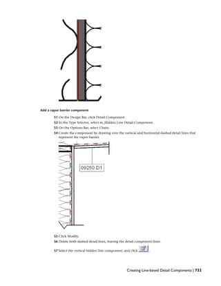 Add a vapor barrier component
51 On the Design Bar, click Detail Component.
52 In the Type Selector, select m_Hidden Line Detail Component.
53 On the Options Bar, select Chain.
54 Create the component by drawing over the vertical and horizontal dashed detail lines that
represent the vapor barrier.
55 Click Modify.
56 Delete both dashed detail lines, leaving the detail component lines.
57 Select the vertical hidden line component, and click .
Creating Line-based Detail Components | 733
 