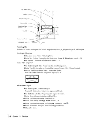 Training File
Continue to use the training file you used in the previous exercise, m_Freighthouse_Flats-Detailing.rvt.
Create a drafting view
1 Click View menu ➤ New ➤ Drafting View.
2 In the New Drafting View dialog, for Name, enter Header @ Sliding Door, and click OK.
3 On the View Control Bar, verify that the scale is 1 : 5.
Add a detail component
4 On the Drafting tab of the Design Bar, click Detail Component.
5 In the Type Selector, select M_Nominal Cut Lumber-Section : 50 x 150mm Nominal.
6 Click in the drawing area to place 2 instances as shown.
Press SPACEBAR to rotate the component as you place it.
Create a filled region
7 On the Design Bar, click Filled Region.
You sketch filled regions to represent gypsum wall board.
8 On the Sketch tab of the Design Bar, click Region Properties.
9 In the Element Properties dialog, click Edit/New.
10 In the Type Properties dialog, click Duplicate.
11 In the Name dialog, enter Gyp. Board, and click OK.
12 In the Type Properties dialog, for Graphics ➤ Fill Pattern, click .
13 In the Fill Patterns dialog, for Name, select Gypsum-Plaster.
14 Click OK 3 times.
740 | Chapter 13 Detailing
 