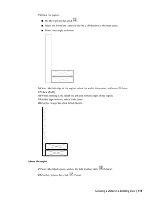 15 Draw the region:
■ On the Options Bar, click .
■ Select the lower left corner of the 50 x 150 lumber as the start point.
■ Draw a rectangle as shown.
16 Select the left edge of the region, select the width dimension, and enter 20.5mm.
17 Click Modify.
18 While pressing CTRL, select the left and bottom edges of the region.
19 In the Type Selector, select Wide Lines.
20 On the Design Bar, click Finish Sketch.
Mirror the region
21 Select the filled region, and on the Edit toolbar, click (Mirror).
22 On the Options Bar, click (Draw).
Creating a Detail in a DraftingView | 741
 