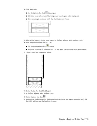 34 Draw the region:
■ On the Options Bar, click (Rectangle).
■ Select the lower left corner of the left gypsum board region as the start point.
■ Draw a rectangle as shown; verify that the thickness is 19mm.
35 Select all the linework for the wood region; in the Type Selector, select Medium Lines.
36 Align the wood region to the 50 x 150:
■ On the Tools toolbar, click (Align).
■ Select the right edge of the lower 50 x 150, and select the right edge of the wood region.
37 On the Design Bar, click Finish Sketch.
38 On the Design Bar, click Filled Region.
39 In the Type Selector, select Medium Lines.
40 On the Options Bar, click .
41 Beginning at the lower right of the wood region, sketch the new region as shown; verify that
the width is 19mm and the height is 63.5mm.
Creating a Detail in a DraftingView | 743
 