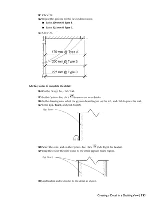 121 Click OK.
122 Repeat this process for the next 2 dimensions:
■ Enter 200 mm @ Type B.
■ Enter 225 mm @ Type C.
123 Click OK.
Add text notes to complete the detail
124 On the Design Bar, click Text.
125 In the Options Bar, click to create an arced leader.
126 In the drawing area, select the gypsum board region on the left, and click to place the text.
127 Enter Gyp. Board, and click Modify.
128 Select the note, and on the Options Bar, click (Add Right Arc Leader).
129 Drag the end of the new leader to the other gypsum board region.
130 Add leaders and text notes to the detail as shown.
Creating a Detail in a DraftingView | 753
 