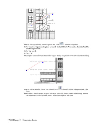 14 With the copy selected, on the Options Bar, click (Element Properties).
15 For Text, type Repair existing door surround. Contact Historic Preservation District official for
specific requirements.
16 For Tag, type B.
17 Click OK.
18 Using the same method, make another copy of the tag and place it on the left side of the building.
19 With the tag selected, on the Edit toolbar, click (Mirror), and on the Options Bar, clear
Copy.
20 To create a vertical mirror image of the tag so the leader points toward the building, position
the cursor over the hexagon tag until a vertical bar displays, and click.
758 | Chapter 14 Finishing the Sheets
 