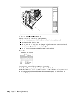2 Click View menu ➤ New ➤ Drawing List.
3 Specify values in the Drawing List Properties dialog:
■ On the Fields tab, under Available fields, select Sheet Number, and click Add.
■ Select Sheet Name, and click Add.
■ On the Filter tab, for Filter by, in the first field, select Sheet Number, in the second field,
select does not equal, and in the third field, type T.
■ On the Sorting/Grouping tab, for Sort by, select Sheet Number.
4 Click OK.
The drawing list displays.
5 In the list title field, change Drawing List to Sheet Index.
6 In the Project Browser, under Sheets (all), double-click T - Title Sheet.
7 In the Project Browser, expand Schedules/Quantities, select Sheet Index, and drag it to the sheet.
8 Click to place it on the sheet in the lower right corner, and expand the right column to
accommodate the text.
762 | Chapter 14 Finishing the Sheets
 