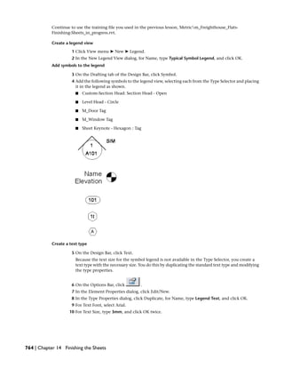 Continue to use the training file you used in the previous lesson, Metricm_Freighthouse_Flats-
Finishing-Sheets_in_progress.rvt.
Create a legend view
1 Click View menu ➤ New ➤ Legend.
2 In the New Legend View dialog, for Name, type Typical Symbol Legend, and click OK.
Add symbols to the legend
3 On the Drafting tab of the Design Bar, click Symbol.
4 Add the following symbols to the legend view, selecting each from the Type Selector and placing
it in the legend as shown.
■ Custom-Section Head: Section Head - Open
■ Level Head - Circle
■ M_Door Tag
■ M_Window Tag
■ Sheet Keynote - Hexagon : Tag
Create a text type
5 On the Design Bar, click Text.
Because the text size for the symbol legend is not available in the Type Selector, you create a
text type with the necessary size. You do this by duplicating the standard text type and modifying
the type properties.
6 On the Options Bar, click .
7 In the Element Properties dialog, click Edit/New.
8 In the Type Properties dialog, click Duplicate, for Name, type Legend Text, and click OK.
9 For Text Font, select Arial.
10 For Text Size, type 3mm, and click OK twice.
764 | Chapter 14 Finishing the Sheets
 