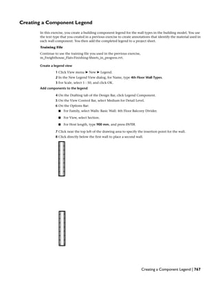 Creating a Component Legend
In this exercise, you create a building component legend for the wall types in the building model. You use
the text type that you created in a previous exercise to create annotations that identify the material used in
each wall component. You then add the completed legend to a project sheet.
Training File
Continue to use the training file you used in the previous exercise,
m_Freighthouse_Flats-Finishing-Sheets_in_progress.rvt.
Create a legend view
1 Click View menu ➤ New ➤ Legend.
2 In the New Legend View dialog, for Name, type 4th Floor Wall Types.
3 For Scale, select 1 : 50, and click OK.
Add components to the legend
4 On the Drafting tab of the Design Bar, click Legend Component.
5 On the View Control Bar, select Medium for Detail Level.
6 On the Options Bar:
■ For Family, select Walls: Basic Wall: 4th Floor Balcony Divider.
■ For View, select Section.
■ For Host length, type 900 mm, and press ENTER.
7 Click near the top left of the drawing area to specify the insertion point for the wall.
8 Click directly below the first wall to place a second wall.
Creating a Component Legend | 767
 