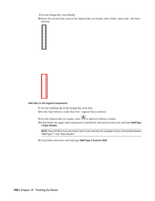 9 On the Design Bar, click Modify.
10 Select the second wall, and on the Options Bar, for Family, select Walls : Basic wall : 4th Floor
Exterior.
Add titles to the legend components
11 On the Drafting tab of the Design Bar, click Text.
12 In the Type Selector, verify that Text : Legend Text is selected.
13 On the Options Bar, for Leader, click to add text without a leader.
14 Click below the upper wall component to specify the start point for the text, and type Wall Type
1 Patio Divider.
NOTE Press ENTER to force the text to start on the next line, for example to force a line break between
''Wall Type 1'' and ''Patio Divider.''
15 Click below the lower wall and type Wall Type 2 Exterior Wall.
768 | Chapter 14 Finishing the Sheets
 