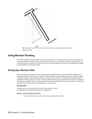 36 Optionally, click if you do not want to save the change to the wall type.
37 Save the file.
Using RevisionTracking
Revit MEP provides tools that enable you to track revisions to your project. You can create a sequence of
revisions, and you can draw revision clouds around elements in your project that have changed. You can
use revision tags to notate the revision clouds, and can then display the revisions in schedules that appear
in the titleblock of each project sheet.
Setting Up a RevisionTable
There are likely to be changes to your construction documents after you have issued the original set of
documents for bid or after you have received a signed contract. These changes can be due to owner requests,
contractor inquiries, unanticipated changes in construction conditions, or changes in building material
availability. In this exercise, you open a revision table in which you can add rows that represent a sequence
of revisions. Using the table, you can specify the numbering method for revisions in a project, and you can
add data such as release date and description to each revision.
Training File
Continue to use the training file you used in the previous lesson,
m_Freighthouse_Flats-Finishing-Sheets_in_progress.rvt.
Specify a revision numbering method
1 In the Project Browser, under Floor Plans, double-click Level 4.
772 | Chapter 14 Finishing the Sheets
 