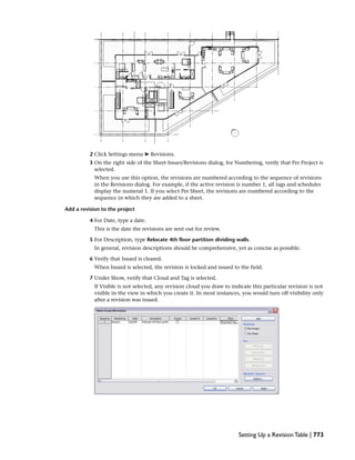 2 Click Settings menu ➤ Revisions.
3 On the right side of the Sheet Issues/Revisions dialog, for Numbering, verify that Per Project is
selected.
When you use this option, the revisions are numbered according to the sequence of revisions
in the Revisions dialog. For example, if the active revision is number 1, all tags and schedules
display the numeral 1. If you select Per Sheet, the revisions are numbered according to the
sequence in which they are added to a sheet.
Add a revision to the project
4 For Date, type a date.
This is the date the revisions are sent out for review.
5 For Description, type Relocate 4th floor partition dividing walls.
In general, revision descriptions should be comprehensive, yet as concise as possible.
6 Verify that Issued is cleared.
When Issued is selected, the revision is locked and issued to the field.
7 Under Show, verify that Cloud and Tag is selected.
If Visible is not selected, any revision cloud you draw to indicate this particular revision is not
visible in the view in which you create it. In most instances, you would turn off visibility only
after a revision was issued.
Setting Up a Revision Table | 773
 