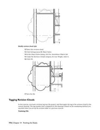 Modify revision cloud style
12 Select the revision cloud.
13 Click Settings menu ➤ Object Styles.
14 In the Object Styles dialog, click the Annotation Objects tab.
15 Under the Revision Clouds category, for Line Weight, select 6.
16 Click OK.
17 Save the file.
Tagging Revision Clouds
In this exercise, you load a revision tag into the project, and then apply the tag to the revision cloud in the
current drawing. The tag number that is displayed in the drawing is based on the numbering method you
specified when you set up the revision table in a previous exercise.
Training File
776 | Chapter 14 Finishing the Sheets
 