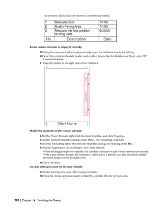 The revision schedule is now shown in a bottom-up format.
Rotate revision schedule to display it vertically
39 Using the same method learned previously, open the titleblock family for editing.
40 Select the revision schedule header, and on the Options Bar, for Rotation on Sheet, select 90°
Counterclockwise.
41 Drag the header to the right side of the titleblock.
Modify the properties of the revision schedule
42 In the Project Browser, right-click Revision Schedule, and click Properties.
43 In the Element Properties dialog, under Other, for Formatting, click Edit.
44 On the Formatting tab of the Revision Properties dialog, for Heading, enter Rev..
45 On the Appearance tab, for Height, select User defined.
When the height property is variable, the schedule continues to add rows as revisions are created.
With a user-defined height, the schedule is restricted to a specific size, and the most current
revisions display in the available rows.
46 Click OK twice.
Use grip editing to resize the revision schedule
47 In the drawing area, select the revision schedule.
48 Click the circular grip and drag it so that the schedule fills the revision area.
782 | Chapter 14 Finishing the Sheets
 