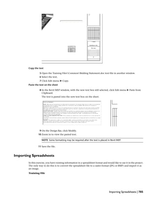 Copy the text
5 Open the Training FilesCommonBidding Statement.doc text file in another window.
6 Select the text.
7 Click Edit menu ➤ Copy.
Paste the text on the sheet
8 In the Revit MEP window, with the new text box still selected, click Edit menu ➤ Paste from
Clipboard.
The text is pasted into the new text box on the sheet.
9 On the Design Bar, click Modify.
10 Zoom in to view the pasted text.
NOTE Some formatting may be required after the text is placed in Revit MEP.
11 Save the file.
Importing Spreadsheets
In this exercise, you have existing information in a spreadsheet format and would like to use it in the project.
The only way to do this is to convert the spreadsheet file to a raster format (JPG or BMP) and import it as
an image.
Training File
Importing Spreadsheets | 785
 