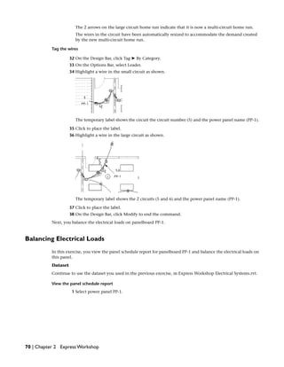 The 2 arrows on the large circuit home run indicate that it is now a multi-circuit home run.
The wires in the circuit have been automatically resized to accommodate the demand created
by the new multi-circuit home run.
Tag the wires
32 On the Design Bar, click Tag ➤ By Category.
33 On the Options Bar, select Leader.
34 Highlight a wire in the small circuit as shown.
The temporary label shows the circuit the circuit number (5) and the power panel name (PP-1).
35 Click to place the label.
36 Highlight a wire in the large circuit as shown.
The temporary label shows the 2 circuits (5 and 6) and the power panel name (PP-1).
37 Click to place the label.
38 On the Design Bar, click Modify to end the command.
Next, you balance the electrical loads on panelboard PP-1.
Balancing Electrical Loads
In this exercise, you view the panel schedule report for panelboard PP-1 and balance the electrical loads on
this panel.
Dataset
Continue to use the dataset you used in the previous exercise, m Express Workshop Electrical Systems.rvt.
View the panel schedule report
1 Select power panel PP-1.
70 | Chapter 2 Express Workshop
 