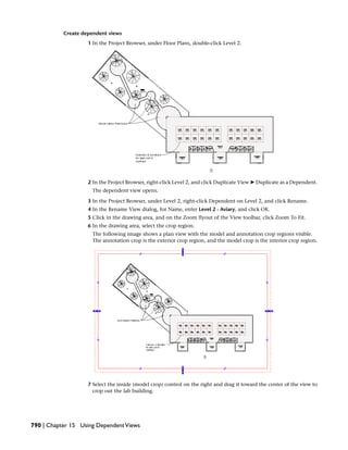 Create dependent views
1 In the Project Browser, under Floor Plans, double-click Level 2.
2 In the Project Browser, right-click Level 2, and click Duplicate View ➤ Duplicate as a Dependent.
The dependent view opens.
3 In the Project Browser, under Level 2, right-click Dependent on Level 2, and click Rename.
4 In the Rename View dialog, for Name, enter Level 2 - Aviary, and click OK.
5 Click in the drawing area, and on the Zoom flyout of the View toolbar, click Zoom To Fit.
6 In the drawing area, select the crop region.
The following image shows a plan view with the model and annotation crop regions visible.
The annotation crop is the exterior crop region, and the model crop is the interior crop region.
7 Select the inside (model crop) control on the right and drag it toward the center of the view to
crop out the lab building.
790 | Chapter 15 Using DependentViews
 