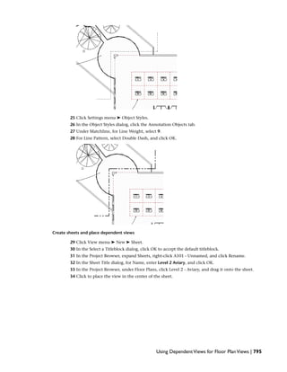 25 Click Settings menu ➤ Object Styles.
26 In the Object Styles dialog, click the Annotation Objects tab.
27 Under Matchline, for Line Weight, select 9.
28 For Line Pattern, select Double Dash, and click OK.
Create sheets and place dependent views
29 Click View menu ➤ New ➤ Sheet.
30 In the Select a Titleblock dialog, click OK to accept the default titleblock.
31 In the Project Browser, expand Sheets, right-click A101 - Unnamed, and click Rename.
32 In the Sheet Title dialog, for Name, enter Level 2 Aviary, and click OK.
33 In the Project Browser, under Floor Plans, click Level 2 - Aviary, and drag it onto the sheet.
34 Click to place the view in the center of the sheet.
Using DependentViews for Floor PlanViews | 795
 