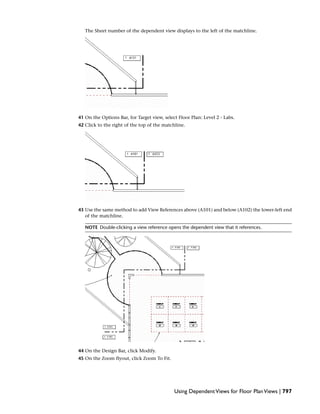 The Sheet number of the dependent view displays to the left of the matchline.
41 On the Options Bar, for Target view, select Floor Plan: Level 2 - Labs.
42 Click to the right of the top of the matchline.
43 Use the same method to add View References above (A101) and below (A102) the lower-left end
of the matchline.
NOTE Double-clicking a view reference opens the dependent view that it references.
44 On the Design Bar, click Modify.
45 On the Zoom flyout, click Zoom To Fit.
Using DependentViews for Floor PlanViews | 797
 