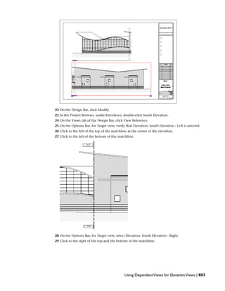 22 On the Design Bar, click Modify.
23 In the Project Browser, under Elevations, double-click South Elevation.
24 On the Views tab of the Design Bar, click View Reference.
25 On the Options Bar, for Target view, verify that Elevation: South Elevation - Left is selected.
26 Click to the left of the top of the matchline at the center of the elevation.
27 Click to the left of the bottom of the matchline.
28 On the Options Bar, for Target view, select Elevation: South Elevation - Right.
29 Click to the right of the top and the bottom of the matchline.
Using DependentViews for ElevationViews | 803
 