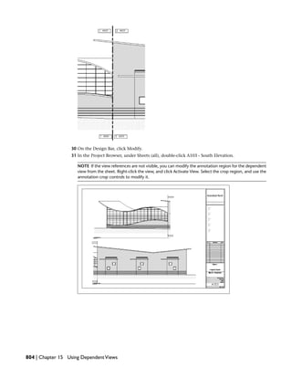 30 On the Design Bar, click Modify.
31 In the Project Browser, under Sheets (all), double-click A103 - South Elevation.
NOTE If the view references are not visible, you can modify the annotation region for the dependent
view from the sheet. Right-click the view, and click Activate View. Select the crop region, and use the
annotation crop controls to modify it.
804 | Chapter 15 Using DependentViews
 