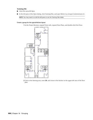 Training File
■ Click File menu ➤ Open.
■ In the left pane of the Open dialog, click Training Files, and open Metricm_Groups-Condominium.rvt.
NOTE You may need to scroll the left pane to see the Training Files folder.
Create a group for the typical kitchen layout
1 In the Project Browser, expand Views (all), expand Floor Plans, and double-click First Floor.
2 Click in the drawing area, enter ZR, and zoom to the kitchen in the upper-left area of the floor
plan.
808 | Chapter 16 Grouping
 