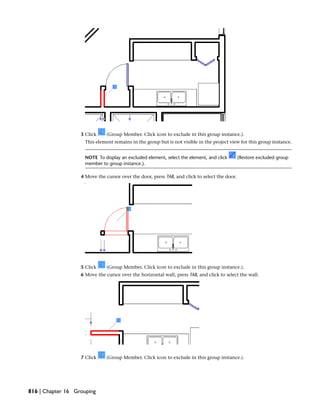3 Click (Group Member. Click icon to exclude in this group instance.).
This element remains in the group but is not visible in the project view for this group instance.
NOTE To display an excluded element, select the element, and click (Restore excluded group
member to group instance.).
4 Move the cursor over the door, press TAB, and click to select the door.
5 Click (Group Member. Click icon to exclude in this group instance.).
6 Move the cursor over the horizontal wall, press TAB, and click to select the wall.
7 Click (Group Member. Click icon to exclude in this group instance.).
816 | Chapter 16 Grouping
 
