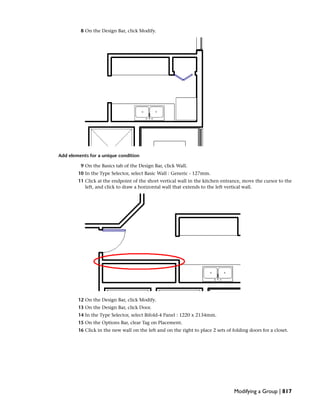 8 On the Design Bar, click Modify.
Add elements for a unique condition
9 On the Basics tab of the Design Bar, click Wall.
10 In the Type Selector, select Basic Wall : Generic - 127mm.
11 Click at the endpoint of the short vertical wall in the kitchen entrance, move the cursor to the
left, and click to draw a horizontal wall that extends to the left vertical wall.
12 On the Design Bar, click Modify.
13 On the Design Bar, click Door.
14 In the Type Selector, select Bifold-4 Panel : 1220 x 2134mm.
15 On the Options Bar, clear Tag on Placement.
16 Click in the new wall on the left and on the right to place 2 sets of folding doors for a closet.
Modifying a Group | 817
 