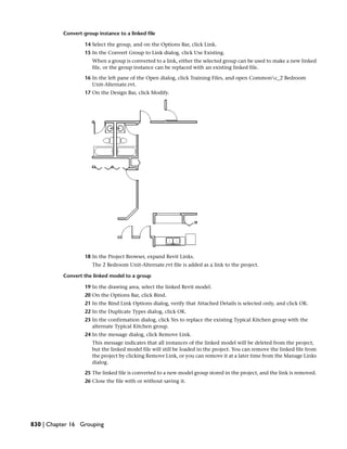 Convert group instance to a linked file
14 Select the group, and on the Options Bar, click Link.
15 In the Convert Group to Link dialog, click Use Existing.
When a group is converted to a link, either the selected group can be used to make a new linked
file, or the group instance can be replaced with an existing linked file.
16 In the left pane of the Open dialog, click Training Files, and open Commonc_2 Bedroom
Unit-Alternate.rvt.
17 On the Design Bar, click Modify.
18 In the Project Browser, expand Revit Links.
The 2 Bedroom Unit-Alternate.rvt file is added as a link to the project.
Convert the linked model to a group
19 In the drawing area, select the linked Revit model.
20 On the Options Bar, click Bind.
21 In the Bind Link Options dialog, verify that Attached Details is selected only, and click OK.
22 In the Duplicate Types dialog, click OK.
23 In the confirmation dialog, click Yes to replace the existing Typical Kitchen group with the
alternate Typical Kitchen group.
24 In the message dialog, click Remove Link.
This message indicates that all instances of the linked model will be deleted from the project,
but the linked model file will still be loaded in the project. You can remove the linked file from
the project by clicking Remove Link, or you can remove it at a later time from the Manage Links
dialog.
25 The linked file is converted to a new model group stored in the project, and the link is removed.
26 Close the file with or without saving it.
830 | Chapter 16 Grouping
 