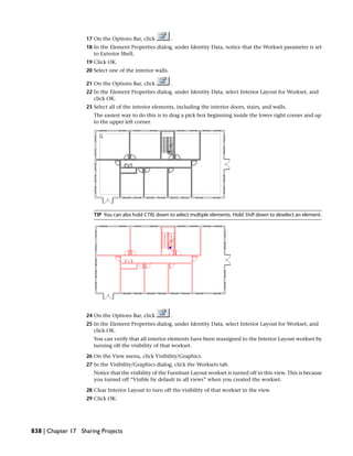 17 On the Options Bar, click .
18 In the Element Properties dialog, under Identity Data, notice that the Workset parameter is set
to Exterior Shell.
19 Click OK.
20 Select one of the interior walls.
21 On the Options Bar, click .
22 In the Element Properties dialog, under Identity Data, select Interior Layout for Workset, and
click OK.
23 Select all of the interior elements, including the interior doors, stairs, and walls.
The easiest way to do this is to drag a pick box beginning inside the lower right corner and up
to the upper left corner.
TIP You can also hold CTRL down to select multiple elements. Hold Shift down to deselect an element.
24 On the Options Bar, click .
25 In the Element Properties dialog, under Identity Data, select Interior Layout for Workset, and
click OK.
You can verify that all interior elements have been reassigned to the Interior Layout workset by
turning off the visibility of that workset.
26 On the View menu, click Visibility/Graphics.
27 In the Visibility/Graphics dialog, click the Worksets tab.
Notice that the visibility of the Furniture Layout workset is turned off in this view. This is because
you turned off “Visible by default in all views” when you created the workset.
28 Clear Interior Layout to turn off the visibility of that workset in the view.
29 Click OK.
838 | Chapter 17 Sharing Projects
 