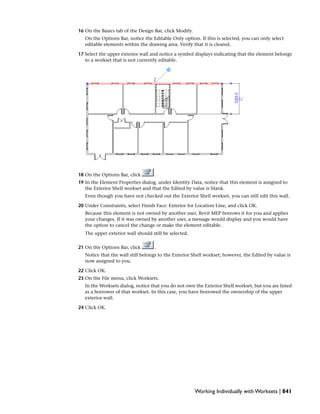 16 On the Basics tab of the Design Bar, click Modify.
On the Options Bar, notice the Editable Only option. If this is selected, you can only select
editable elements within the drawing area. Verify that it is cleared.
17 Select the upper exterior wall and notice a symbol displays indicating that the element belongs
to a workset that is not currently editable.
18 On the Options Bar, click .
19 In the Element Properties dialog, under Identity Data, notice that this element is assigned to
the Exterior Shell workset and that the Edited by value is blank.
Even though you have not checked out the Exterior Shell workset, you can still edit this wall.
20 Under Constraints, select Finish Face: Exterior for Location Line, and click OK.
Because this element is not owned by another user, Revit MEP borrows it for you and applies
your changes. If it was owned by another user, a message would display and you would have
the option to cancel the change or make the element editable.
The upper exterior wall should still be selected.
21 On the Options Bar, click .
Notice that the wall still belongs to the Exterior Shell workset; however, the Edited by value is
now assigned to you.
22 Click OK.
23 On the File menu, click Worksets.
In the Worksets dialog, notice that you do not own the Exterior Shell workset, but you are listed
as a borrower of that workset. In this case, you have borrowed the ownership of the upper
exterior wall.
24 Click OK.
Working Individually with Worksets | 841
 