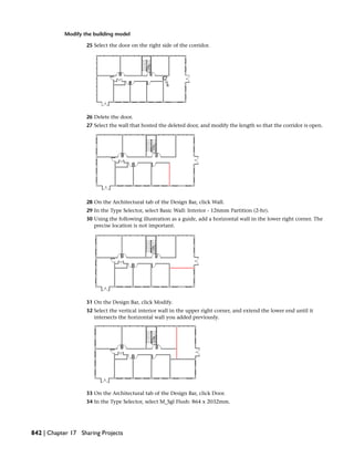 Modify the building model
25 Select the door on the right side of the corridor.
26 Delete the door.
27 Select the wall that hosted the deleted door, and modify the length so that the corridor is open.
28 On the Architectural tab of the Design Bar, click Wall.
29 In the Type Selector, select Basic Wall: Interior - 126mm Partition (2-hr).
30 Using the following illustration as a guide, add a horizontal wall in the lower right corner. The
precise location is not important.
31 On the Design Bar, click Modify.
32 Select the vertical interior wall in the upper right corner, and extend the lower end until it
intersects the horizontal wall you added previously.
33 On the Architectural tab of the Design Bar, click Door.
34 In the Type Selector, select M_Sgl Flush: 864 x 2032mm.
842 | Chapter 17 Sharing Projects
 