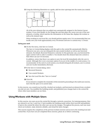 35 Using the following illustration as a guide, add two door openings into the rooms you created.
All of the new elements that you added were automatically assigned to the Interior Layout
workset. If you click Modify on the Design Bar and then place the cursor over any of the new
elements, a tooltip, which matches the information in the Status Bar, displays the workset as
well as the element type.
When working in your local file, you should perform regular saves. It is recommended that you
locally save your work approximately every 30 minutes and save to central every 1-2 hours.
Saving your work
36 On the File menu, click Save to Central.
The Save to Central dialog displays with the path to the central file automatically filled in.
Whenever you save, you can relinquish the user-created worksets as well as any borrowed
elements. By default, Borrowed Elements is selected. In this particular case, you borrowed the
upper exterior wall in order to modify it. You should check this element back into central so
that others can use it if necessary.
In addition, notice that there is an option to save the local file immediately after the save to
central. Although this is not a necessary option if you are in the middle of a work session, it is
recommended. At the end of a work session, you should relinquish all worksets, save to central,
and save locally immediately afterward.
37 In the Save to Central dialog, select:
■ Borrowed Elements
■ User-created Worksets
■ Save the Local File after “Save to Central”
38 Click OK.
If you intend to complete the remainder of this tutorial by proceeding to the multi-user exercise,
leave this file open in its current state.
In this exercise, you created your local file, checked out worksets, and borrowed an element from a workset
you did not own. You modified the building model, and published your changes back to the central file
where other team members can see them.
Using Worksets with Multiple Users
In this exercise, two users access the central file through a network connection. For training purposes, they
are referred to as User 1 and User 2. Each modifies the building model within their local file and publishes
it back to the central file where the other user can see the changes. Throughout the process, each user must
check out worksets, make elements editable, and reload the latest changes.
This exercise requires the completion of the previous workset exercises and access to the resulting local and
central files. If you have not yet completed these exercises, please do so before continuing.
Using Worksets with Multiple Users | 843
 